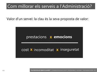 111 ‘Una Administració digital és possible?’ – II Jornades de Comunicació a les AP – Calvià (Illes Balears) - Jordi Graells - 13 de novembre de 2018 - CC0
Valor d’un servei: la clau és la seva proposta de valor:
prestacions emocions
cost incomoditat inseguretat
x
x x
Com millorar els serveis a l’Administració?
 
