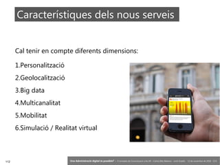 112 ‘Una Administració digital és possible?’ – II Jornades de Comunicació a les AP – Calvià (Illes Balears) - Jordi Graells - 13 de novembre de 2018 - CC0
Cal tenir en compte diferents dimensions:
1.Personalització
2.Geolocalització
3.Big data
4.Multicanalitat
5.Mobilitat
6.Simulació / Realitat virtual
Característiques dels nous serveis
 