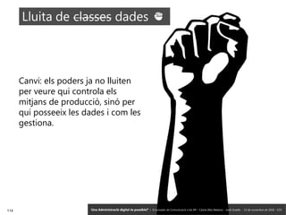 114 ‘Una Administració digital és possible?’ – II Jornades de Comunicació a les AP – Calvià (Illes Balears) - Jordi Graells - 13 de novembre de 2018 - CC0
Canvi: els poders ja no lluiten
per veure qui controla els
mitjans de producció, sinó per
qui posseeix les dades i com les
gestiona.
‘Una Administració digital és possible?’ – II Jornades de Comunicació a les AP – Calvià (Illes Balears) - Jordi Graells - 13 de novembre de 2018 - CC0
 