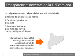 115 ‘Una Administració digital és possible?’ – II Jornades de Comunicació a les AP – Calvià (Illes Balears) - Jordi Graells - 13 de novembre de 2018 - CC0
La Llei preveu que des del portal de transparència s’ofereixi::
1.Registre de grups d’interès (lobys)
2.Canals de participació
ciutadana
3.Sistemes d’avaluació
ciutadana dels serveis
i de les polítiques públiques
Transparència: novetats de la Llei catalana
I també que la Generalitat
dissenyi, desenvolupi i
gestioni el portal de
transparència de totes les
administracions catalanes.
 
