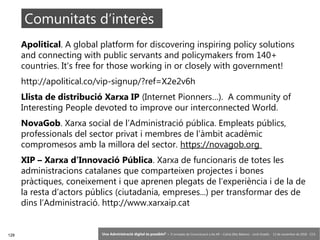 128 ‘Una Administració digital és possible?’ – II Jornades de Comunicació a les AP – Calvià (Illes Balears) - Jordi Graells - 13 de novembre de 2018 - CC0
Apolitical. A global platform for discovering inspiring policy solutions
and connecting with public servants and policymakers from 140+
countries. It's free for those working in or closely with government!
http://apolitical.co/vip-signup/?ref=X2e2v6h
Llista de distribució Xarxa IP (Internet Pionners…). A community of
Interesting People devoted to improve our interconnected World.
NovaGob. Xarxa social de l’Administració pública. Empleats públics,
professionals del sector privat i membres de l’àmbit acadèmic
compromesos amb la millora del sector. https://novagob.org
XIP – Xarxa d’Innovació Pública. Xarxa de funcionaris de totes les
administracions catalanes que comparteixen projectes i bones
pràctiques, coneixement i que aprenen plegats de l’experiència i de la de
la resta d’actors públics (ciutadania, empreses...) per transformar des de
dins l’Administració. http://www.xarxaip.cat
Comunitats d’interès
 