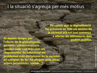 27 ‘Una Administració digital és possible?’ – II Jornades de Comunicació a les AP – Calvià (Illes Balears) - Jordi Graells - 13 de novembre de 2018 - CC0
Paret2©jordigraells.CCBY2.0
I la situació s’agreuja per més motius
Els canvis que la digitalització
ha provocat en tots els sectors de
la societat ara tot just comença
a afectar les estructures dels
poders públics.Al mateix temps, per
l’efecte de la globalització,
governs i administracions
queden cada cop més com als
responsables de solucionar els
problemes més complexos de la societat
en comptes de fer-ho plegats amb altres
actors (econòmics, socials...).
‘Una Administració digital és possible?’ – II Jornades de Comunicació a les AP – Calvià (Illes Balears) - Jordi Graells - 13 de novembre de 2018 - CC0
 