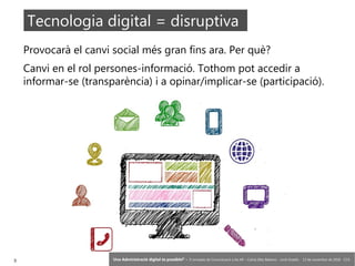3 ‘Una Administració digital és possible?’ – II Jornades de Comunicació a les AP – Calvià (Illes Balears) - Jordi Graells - 13 de novembre de 2018 - CC0
Provocarà el canvi social més gran fins ara. Per què?
Canvi en el rol persones-informació. Tothom pot accedir a
informar-se (transparència) i a opinar/implicar-se (participació).
Tecnologia digital = disruptiva
 