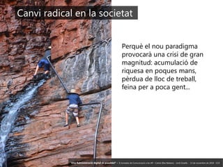 5 ‘Una Administració digital és possible?’ – II Jornades de Comunicació a les AP – Calvià (Illes Balears) - Jordi Graells - 13 de novembre de 2018 - CC0
Perquè el nou paradigma
provocarà una crisi de gran
magnitud: acumulació de
riquesa en poques mans,
pèrdua de lloc de treball,
feina per a poca gent...
Canvi radical en la societat
‘Una Administració digital és possible?’ – II Jornades de Comunicació a les AP – Calvià (Illes Balears) - Jordi Graells - 13 de novembre de 2018 - CC0
 