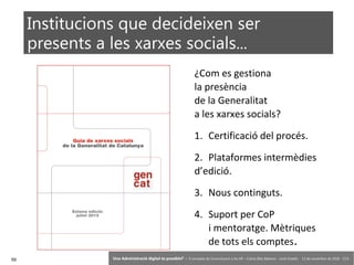 59 ‘Una Administració digital és possible?’ – II Jornades de Comunicació a les AP – Calvià (Illes Balears) - Jordi Graells - 13 de novembre de 2018 - CC0
¿Com es gestiona
la presència
de la Generalitat
a les xarxes socials?
1. Certificació del procés.
2. Plataformes intermèdies
d’edició.
3. Nous continguts.
4. Suport per CoP
i mentoratge. Mètriques
de tots els comptes.
Institucions que decideixen ser
presents a les xarxes socials...
Setena edició:
Juliol 2015
 