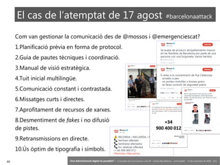 65 ‘Una Administració digital és possible?’ – II Jornades de Comunicació a les AP – Calvià (Illes Balears) - Jordi Graells - 13 de novembre de 2018 - CC0
El cas de l’atemptat de 17 agost #barcelonaattack
Com van gestionar la comunicació des de @mossos i @emergenciescat?
1.Planificació prèvia en forma de protocol.
2.Guia de pautes tècniques i coordinació.
3.Manual de visió estratègica.
4.Tuit inicial multilingüe.
5.Comunicació constant i contrastada.
6.Missatges curts i directes.
7.Aprofitament de recursos de xarxes.
8.Desmentiment de fakes i no difusió
de pistes.
9.Retransmissions en directe.
10.Ús òptim de tipografia i símbols.
 