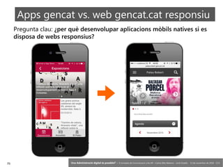 70 ‘Una Administració digital és possible?’ – II Jornades de Comunicació a les AP – Calvià (Illes Balears) - Jordi Graells - 13 de novembre de 2018 - CC0
Pregunta clau: ¿per què desenvolupar aplicacions mòbils natives si es
disposa de webs responsius?
Apps gencat vs. web gencat.cat responsiu
 