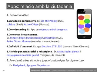 72 ‘Una Administració digital és possible?’ – II Jornades de Comunicació a les AP – Calvià (Illes Balears) - Jordi Graells - 13 de novembre de 2018 - CC0
Apps: relació amb la ciutadania
A. Bidireccionalitat:
1.Ciutadania participativa. Ex. We The People (EUA),
colab.re (Brasil), Active Citizen (Moscou)
2.Crowdsourcing. Ex. App de cobertura mòbil de gencat
3.Concursos i recompenses.
Ex. Flinders Street Station Design Competition (AUS),
Active Citizen Moscow (entrades museus, teatres)
4.Definició d’un servei. Ex. app Eleccions 27S i 21D (concurs ‘Idees Obertes’)
5.Atenció per xarxa social o missatgeria . Ex. xarxes socials gencat i
missatgeria instantània gencat (Telegram, de moment)
B. Acord amb altres ciutadans (organitzacions) per fer alguna cosa:
Ex. Pledgebank, Appgree, Yopolis.com
 