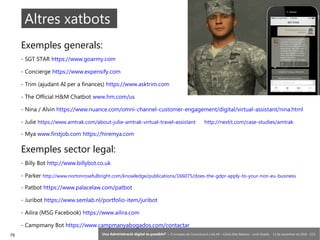 79 ‘Una Administració digital és possible?’ – II Jornades de Comunicació a les AP – Calvià (Illes Balears) - Jordi Graells - 13 de novembre de 2018 - CC0
Altres xatbots
Exemples generals:
- SGT STAR https://www.goarmy.com
- Concierge https://www.expensify.com
- Trim (ajudant AI per a finances) https://www.asktrim.com
- The Official H&M Chatbot www.hm.com/us
- Nina / Alvin https://www.nuance.com/omni-channel-customer-engagement/digital/virtual-assistant/nina.html
- Julie https://www.amtrak.com/about-julie-amtrak-virtual-travel-assistant http://nextit.com/case-studies/amtrak
- Mya www.firstjob.com https://hiremya.com
Exemples sector legal:
- Billy Bot http://www.billybot.co.uk
- Parker http://www.nortonrosefulbright.com/knowledge/publications/166075/does-the-gdpr-apply-to-your-non-eu-business
- Patbot https://www.palacelaw.com/patbot
- Juribot https://www.semlab.nl/portfolio-item/juribot
- Ailira (MSG Facebook) https://www.ailira.com
- Campmany Bot https://www.campmanyabogados.com/contactar
 