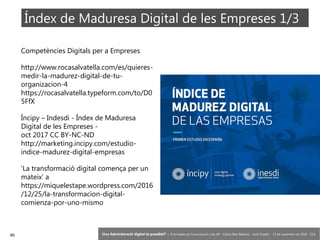 85 ‘Una Administració digital és possible?’ – II Jornades de Comunicació a les AP – Calvià (Illes Balears) - Jordi Graells - 13 de novembre de 2018 - CC0
Índex de Maduresa Digital de les Empreses 1/3
Competències Digitals per a Empreses
http://www.rocasalvatella.com/es/quieres-
medir-la-madurez-digital-de-tu-
organizacion-4
https://rocasalvatella.typeform.com/to/D0
5FfX
Íncipy – Indesdi - Índex de Maduresa
Digital de les Empreses -
oct 2017 CC BY-NC-ND
http://marketing.incipy.com/estudio-
indice-madurez-digital-empresas
‘La transformació digital comença per un
mateix’ a
https://miquelestape.wordpress.com/2016
/12/25/la-transformacion-digital-
comienza-por-uno-mismo
 