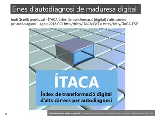88 ‘Una Administració digital és possible?’ – II Jornades de Comunicació a les AP – Calvià (Illes Balears) - Jordi Graells - 13 de novembre de 2018 - CC0
Eines d’autodiagnosi de maduresa digital
Jordi Graells graells.cat - ÍTACA Índex de transformació [digital] d’alts càrrecs
per autodiagnosi - agost 2018 CC0 http://bit.ly/ITACA-CAT o http://bit.ly/ITACA-ESP
 