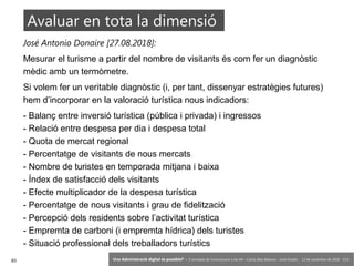 93 ‘Una Administració digital és possible?’ – II Jornades de Comunicació a les AP – Calvià (Illes Balears) - Jordi Graells - 13 de novembre de 2018 - CC0
José Antonio Donaire [27.08.2018]:
Mesurar el turisme a partir del nombre de visitants és com fer un diagnòstic
mèdic amb un termòmetre.
Si volem fer un veritable diagnòstic (i, per tant, dissenyar estratègies futures)
hem d’incorporar en la valoració turística nous indicadors:
- Balanç entre inversió turística (pública i privada) i ingressos
- Relació entre despesa per dia i despesa total
- Quota de mercat regional
- Percentatge de visitants de nous mercats
- Nombre de turistes en temporada mitjana i baixa
- Índex de satisfacció dels visitants
- Efecte multiplicador de la despesa turística
- Percentatge de nous visitants i grau de fidelització
- Percepció dels residents sobre l’activitat turística
- Empremta de carboni (i empremta hídrica) dels turistes
- Situació professional dels treballadors turístics
Avaluar en tota la dimensió
 
