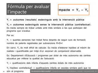 94 ‘Una Administració digital és possible?’ – II Jornades de Comunicació a les AP – Calvià (Illes Balears) - Jordi Graells - 13 de novembre de 2018 - CC0
Y1 = outcomes ( )resultats esdevinguts amb la intervenció pública
Y0 = outcomes esdevinguts sense la intervenció pública (contrafactual).
Es tracta sempre de trobar unitats amb trets similars a les que participen del
’ .programa que s avalua
.Per ex
Y1 = ;quantes persones han trobat feina després de seguir curs de formació
+ +nombre de patents registrades per subvencions R D I
,En canvi Y0 . ’és molt difícil de calcular Es tracta d elaborar hipòtesi al màxim de
’realista i quantificable per mitjà d un escenari de comparació observable.
. ’Ex Departament d Educació i programes per dotar de més autonomia els centres
’ :educatius per millorar la qualitat de l educació
Y1 = ’qualificacions dels infants d aquests centres dotats de més autonomia
Y0 (hipòtesi contrafactual) = qualificacions infants en escoles similars però que no
són al programa
=Impacte Y1 – Y0
Fórmula per avaluar
l’impacte
 