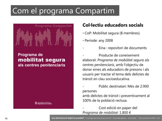 95 ‘Una Administració digital és possible?’ – II Jornades de Comunicació a les AP – Calvià (Illes Balears) - Jordi Graells - 13 de novembre de 2018 - CC0
Com el programa Compartim
Col·lectiu educadors socials
- CoP: Mobilitat segura (8 membres).
- Període: any 2008
- Eina : repositori de documents
- Producte de coneixement
elaborat: Programa de mobilitat segura als
centres penitenciaris, amb l’objectiu de
donar eines als educadors de presons i als
usuaris per tractar el tema dels delictes de
trànsit en clau socioeducativa.
- Públic destinatari: Més de 2.900
persones
amb delictes de trànsit i preventivament al
100% de la població reclusa.
- Cost edició en paper del
Programa de mobilitat: 1.800 €
 