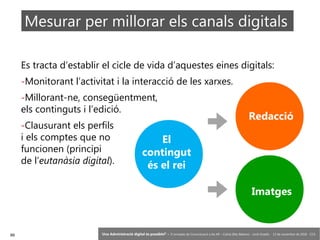 99 ‘Una Administració digital és possible?’ – II Jornades de Comunicació a les AP – Calvià (Illes Balears) - Jordi Graells - 13 de novembre de 2018 - CC0
Es tracta d’establir el cicle de vida d’aquestes eines digitals:
-Monitorant l’activitat i la interacció de les xarxes.
-Millorant-ne, consegüentment,
els continguts i l’edició.
-Clausurant els perfils
i els comptes que no
funcionen (principi
de l’eutanàsia digital).
El
contingut
és el rei
Redacció
Imatges
Mesurar per millorar els canals digitals
 