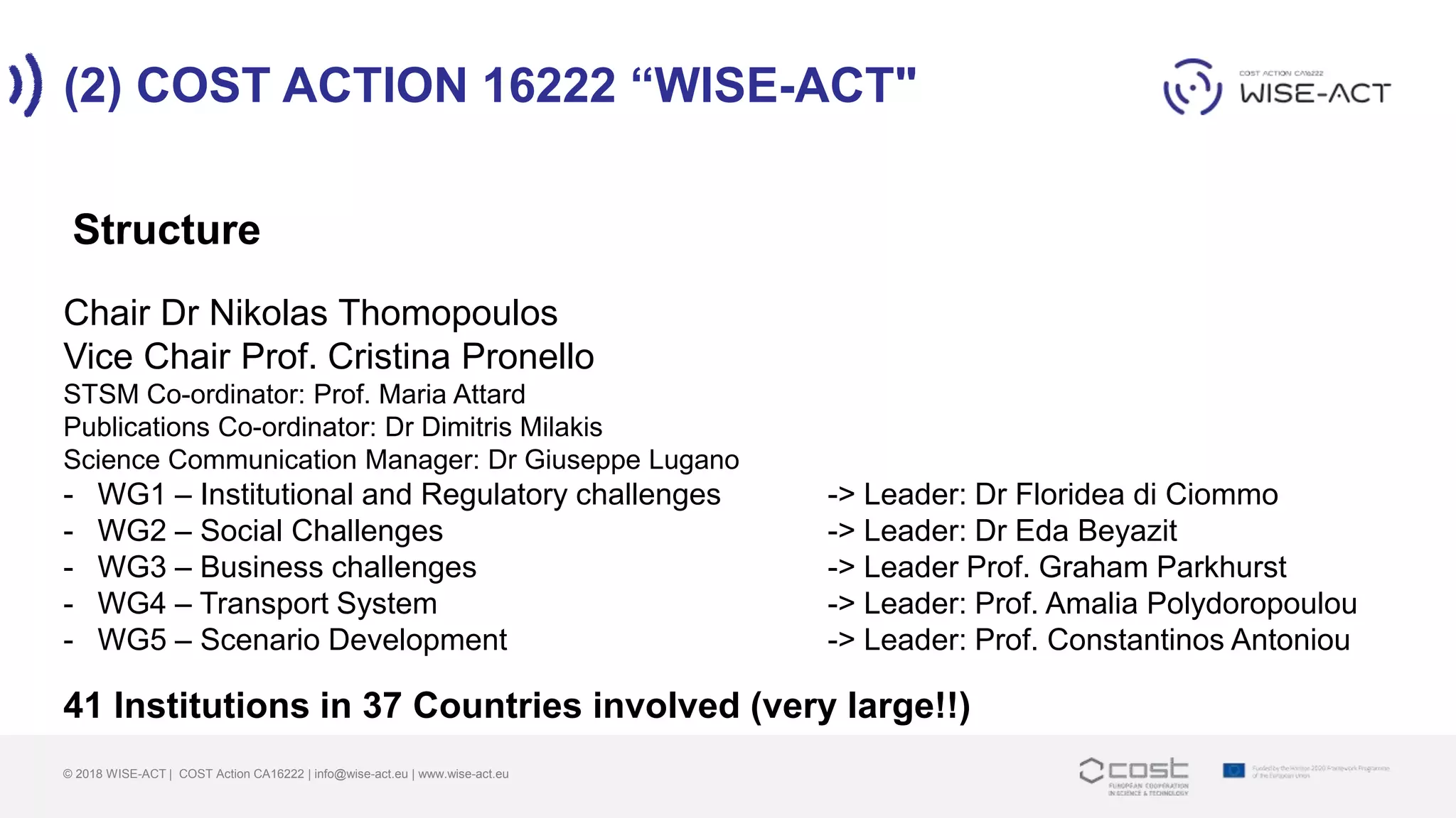 (2) COST ACTION 16222 “WISE-ACT"
© 2018 WISE-ACT | COST Action CA16222 | info@wise-act.eu | www.wise-act.eu
Chair Dr Nikolas Thomopoulos
Vice Chair Prof. Cristina Pronello
STSM Co-ordinator: Prof. Maria Attard
Publications Co-ordinator: Dr Dimitris Milakis
Science Communication Manager: Dr Giuseppe Lugano
- WG1 – Institutional and Regulatory challenges -> Leader: Dr Floridea di Ciommo
- WG2 – Social Challenges -> Leader: Dr Eda Beyazit
- WG3 – Business challenges -> Leader Prof. Graham Parkhurst
- WG4 – Transport System -> Leader: Prof. Amalia Polydoropoulou
- WG5 – Scenario Development -> Leader: Prof. Constantinos Antoniou
41 Institutions in 37 Countries involved (very large!!)
Structure
 