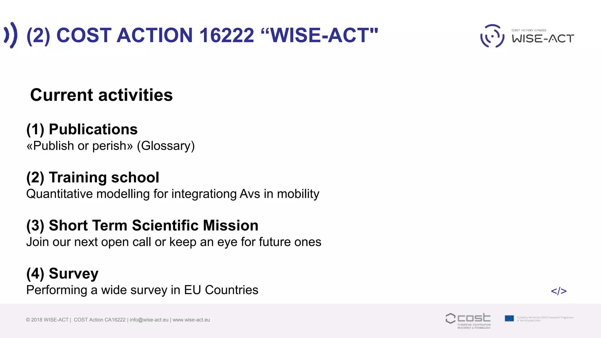 (2) COST ACTION 16222 “WISE-ACT"
© 2018 WISE-ACT | COST Action CA16222 | info@wise-act.eu | www.wise-act.eu
(1) Publications
«Publish or perish» (Glossary)
(2) Training school
Quantitative modelling for integrationg Avs in mobility
(3) Short Term Scientific Mission
Join our next open call or keep an eye for future ones
(4) Survey
Performing a wide survey in EU Countries
Current activities
</>
 