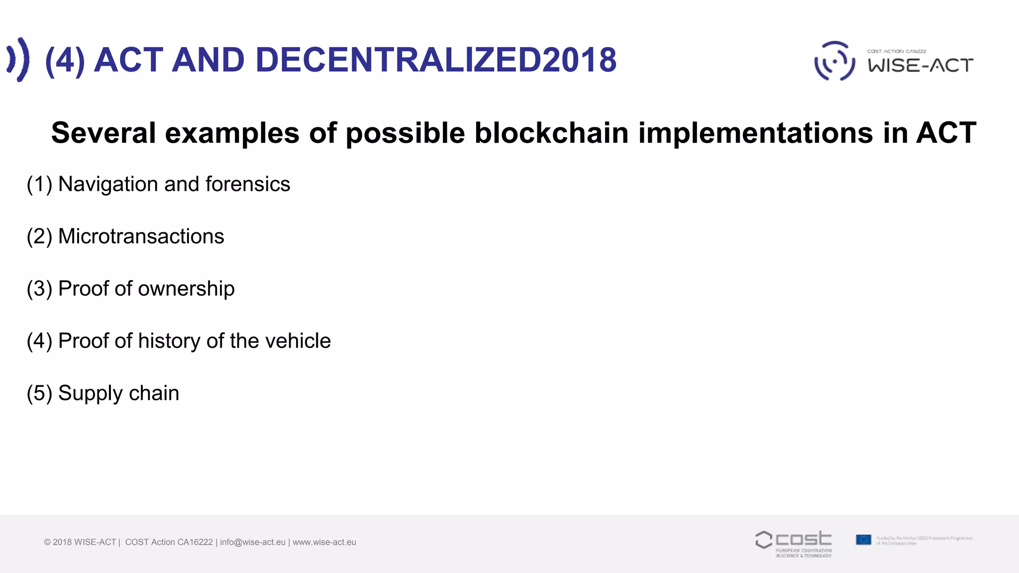 (4) ACT AND DECENTRALIZED2018
© 2018 WISE-ACT | COST Action CA16222 | info@wise-act.eu | www.wise-act.eu
Several examples of possible blockchain implementations in ACT
(1) Navigation and forensics
(2) Microtransactions
(3) Proof of ownership
(4) Proof of history of the vehicle
(5) Supply chain
 