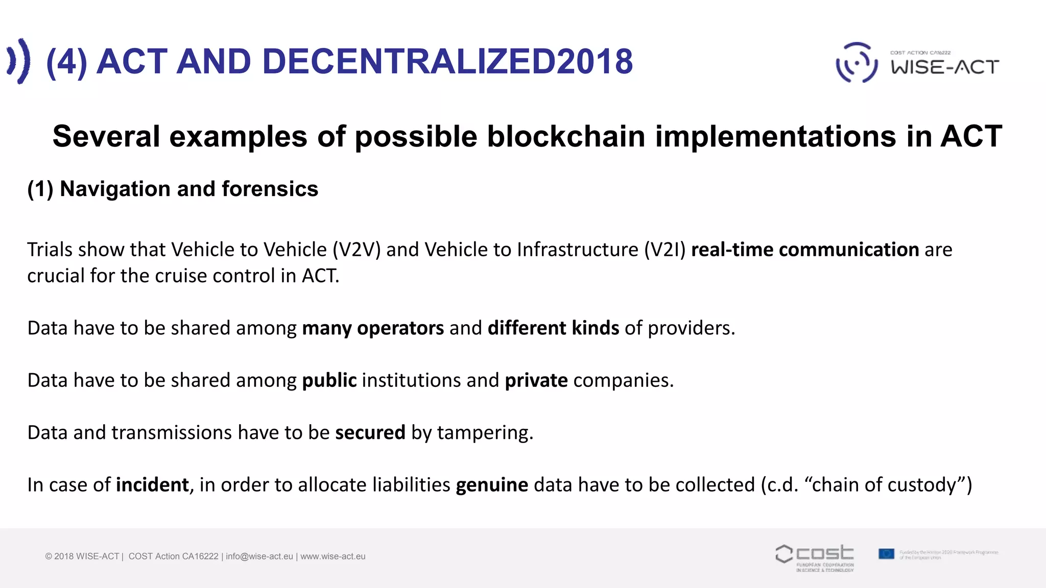 (4) ACT AND DECENTRALIZED2018
© 2018 WISE-ACT | COST Action CA16222 | info@wise-act.eu | www.wise-act.eu
Several examples of possible blockchain implementations in ACT
(1) Navigation and forensics
Trials show that Vehicle to Vehicle (V2V) and Vehicle to Infrastructure (V2I) real-time communication are
crucial for the cruise control in ACT.
Data have to be shared among many operators and different kinds of providers.
Data have to be shared among public institutions and private companies.
Data and transmissions have to be secured by tampering.
In case of incident, in order to allocate liabilities genuine data have to be collected (c.d. “chain of custody”)
 