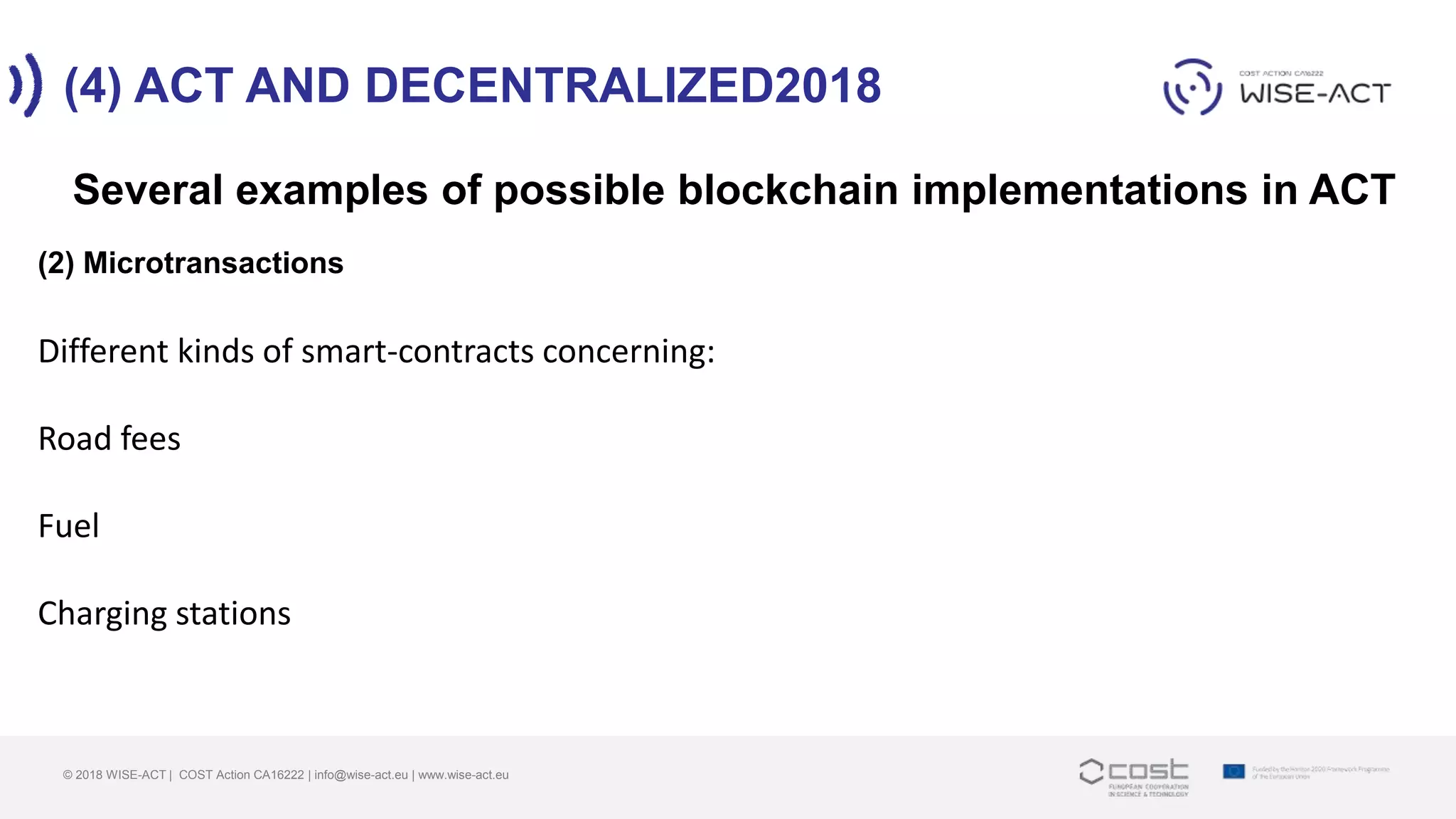 (4) ACT AND DECENTRALIZED2018
© 2018 WISE-ACT | COST Action CA16222 | info@wise-act.eu | www.wise-act.eu
Several examples of possible blockchain implementations in ACT
(2) Microtransactions
Different kinds of smart-contracts concerning:
Road fees
Fuel
Charging stations
 