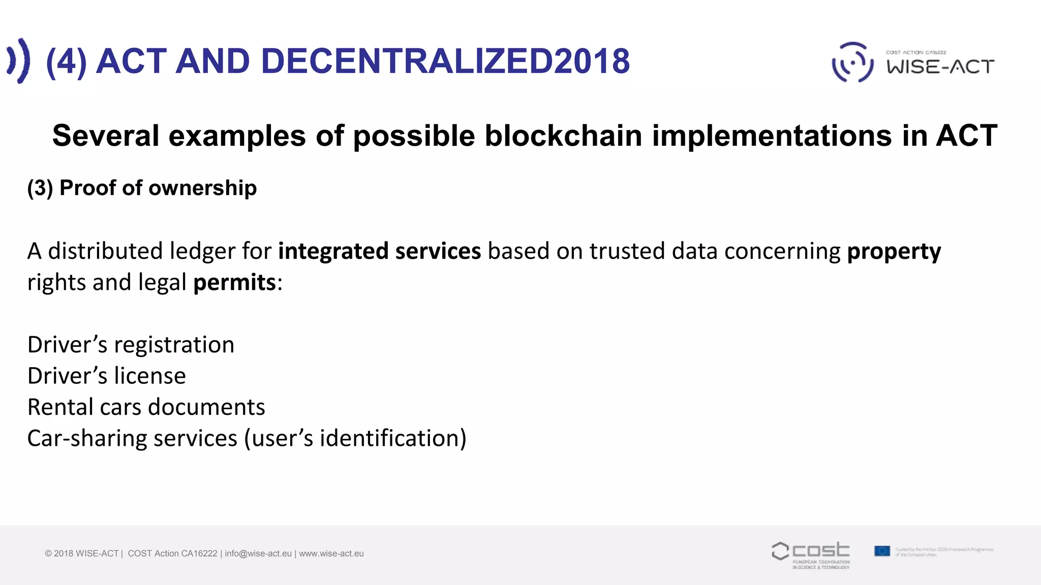 (4) ACT AND DECENTRALIZED2018
© 2018 WISE-ACT | COST Action CA16222 | info@wise-act.eu | www.wise-act.eu
Several examples of possible blockchain implementations in ACT
(3) Proof of ownership
A distributed ledger for integrated services based on trusted data concerning property
rights and legal permits:
Driver’s registration
Driver’s license
Rental cars documents
Car-sharing services (user’s identification)
 