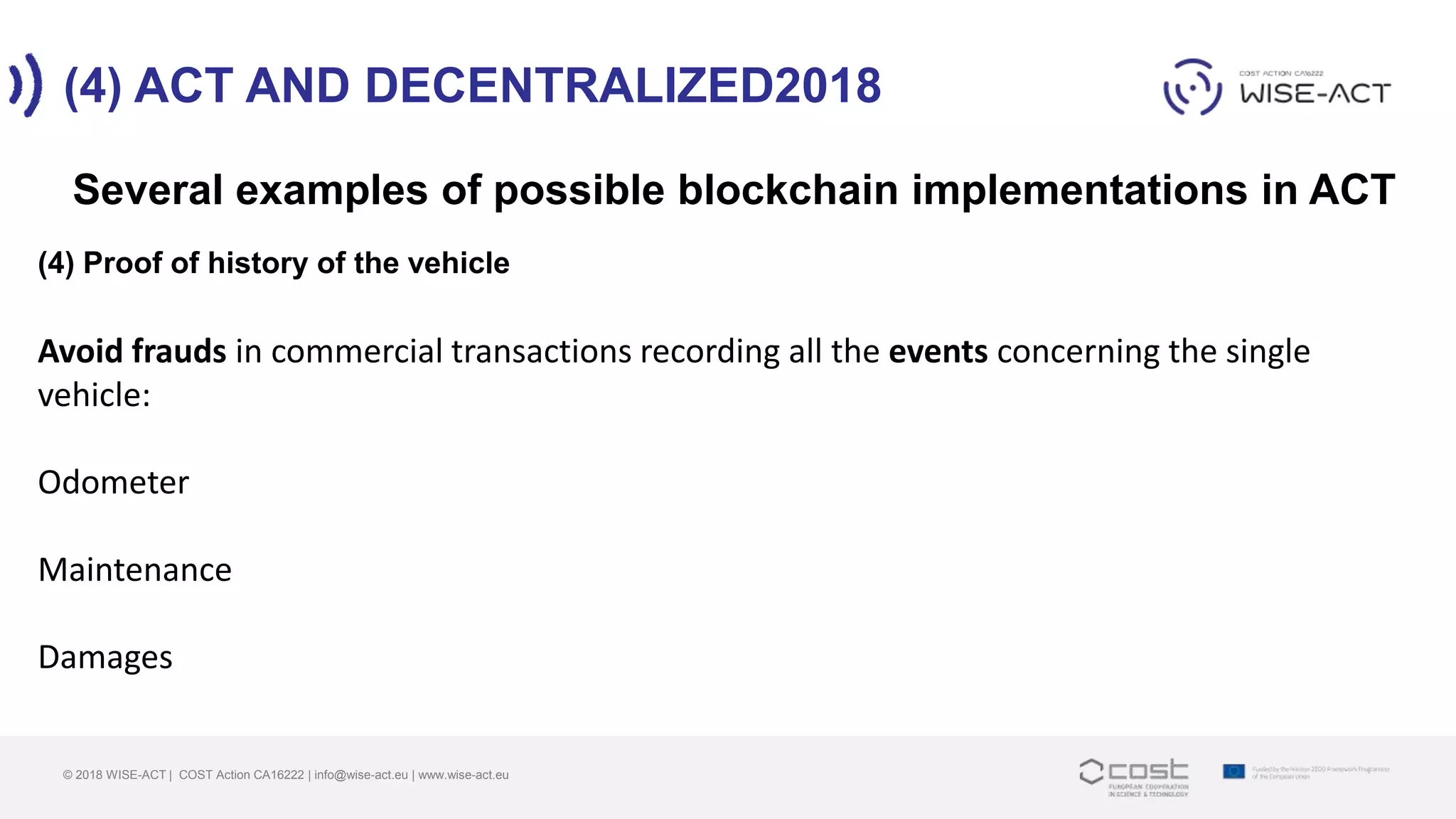 (4) ACT AND DECENTRALIZED2018
© 2018 WISE-ACT | COST Action CA16222 | info@wise-act.eu | www.wise-act.eu
Several examples of possible blockchain implementations in ACT
(4) Proof of history of the vehicle
Avoid frauds in commercial transactions recording all the events concerning the single
vehicle:
Odometer
Maintenance
Damages
 