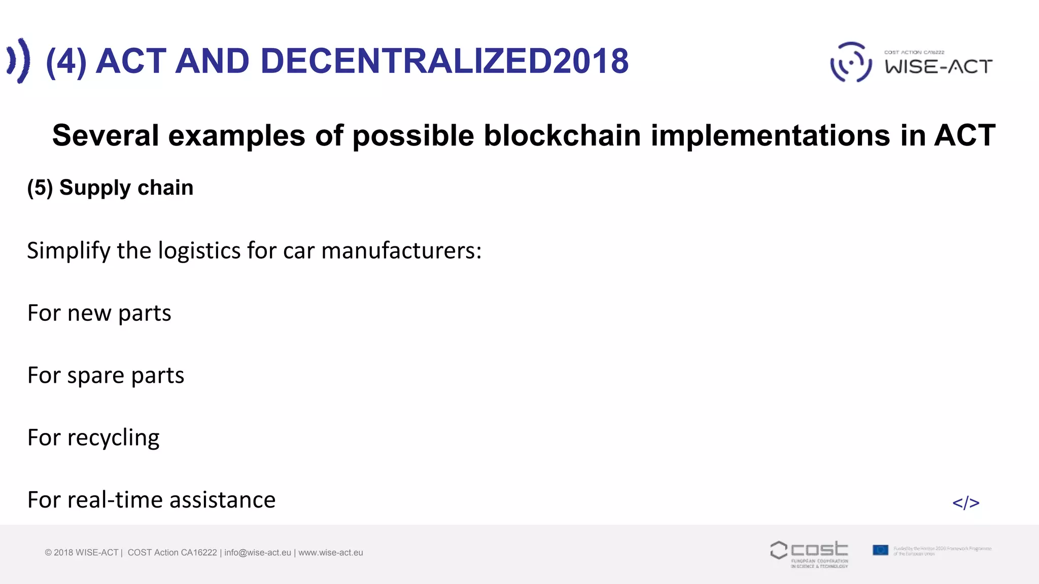 (4) ACT AND DECENTRALIZED2018
© 2018 WISE-ACT | COST Action CA16222 | info@wise-act.eu | www.wise-act.eu
Several examples of possible blockchain implementations in ACT
(5) Supply chain
Simplify the logistics for car manufacturers:
For new parts
For spare parts
For recycling
For real-time assistance </>
 