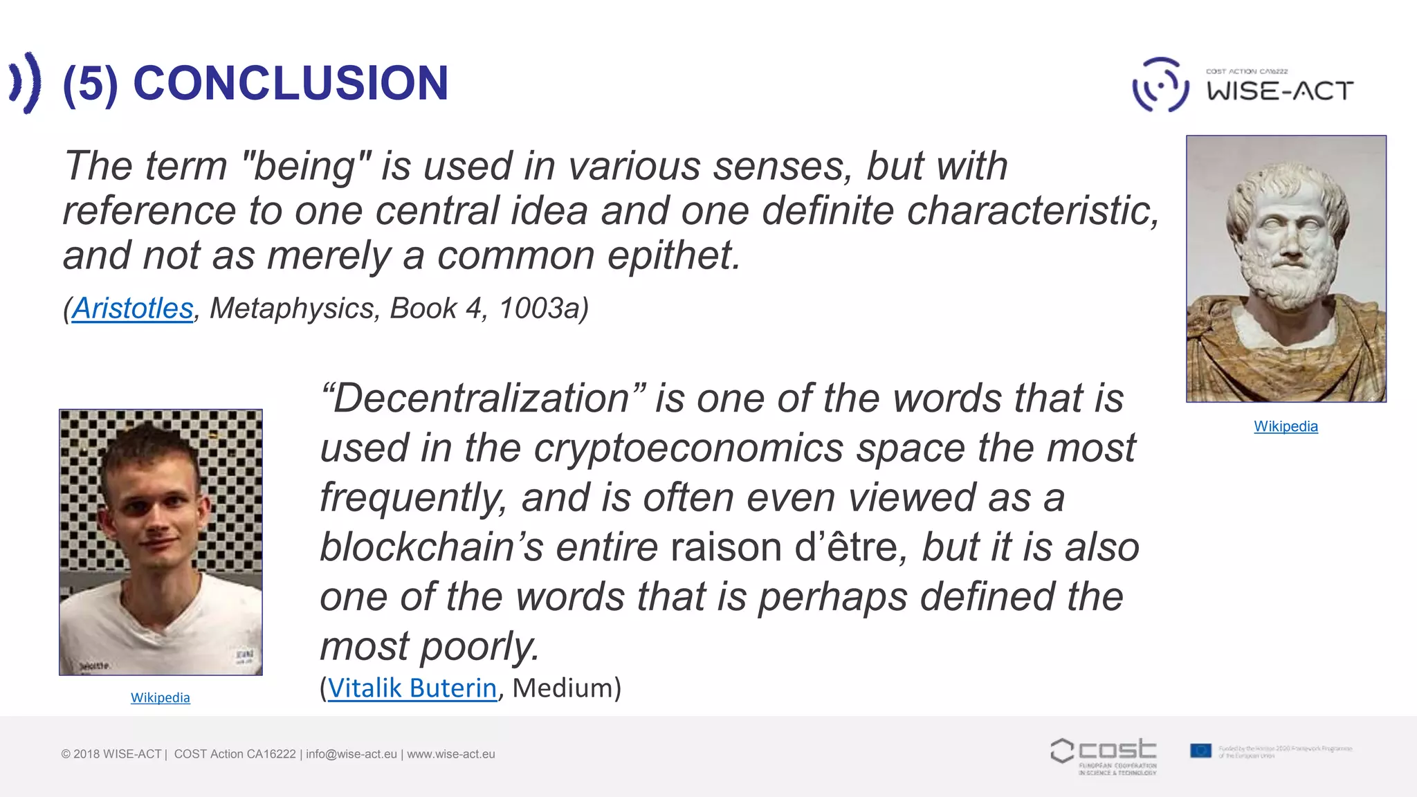 (5) CONCLUSION
© 2018 WISE-ACT | COST Action CA16222 | info@wise-act.eu | www.wise-act.eu
The term "being" is used in various senses, but with
reference to one central idea and one definite characteristic,
and not as merely a common epithet.
(Aristotles, Metaphysics, Book 4, 1003a)
Wikipedia
Wikipedia
“Decentralization” is one of the words that is
used in the cryptoeconomics space the most
frequently, and is often even viewed as a
blockchain’s entire raison d’être, but it is also
one of the words that is perhaps defined the
most poorly.
(Vitalik Buterin, Medium)
 