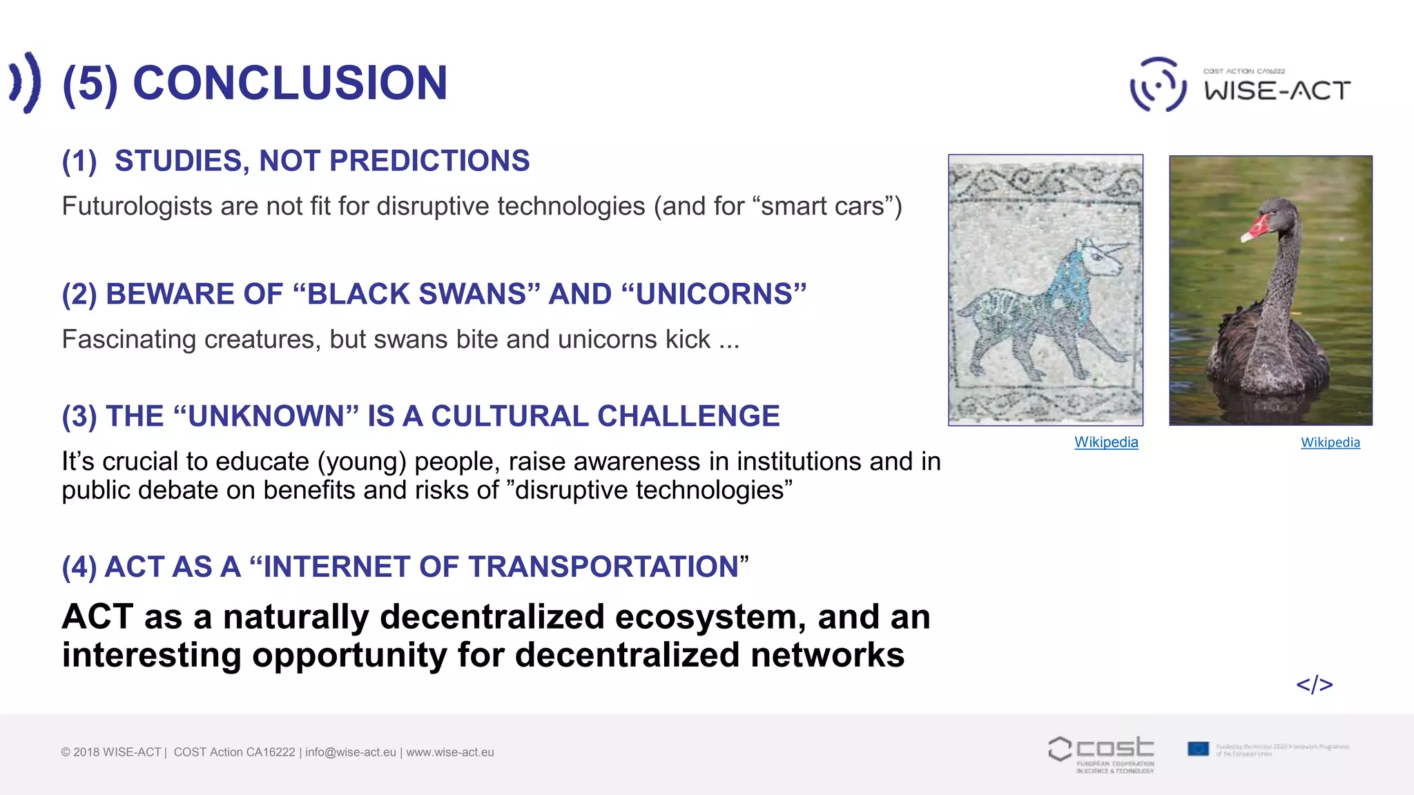 (5) CONCLUSION
© 2018 WISE-ACT | COST Action CA16222 | info@wise-act.eu | www.wise-act.eu
(1) STUDIES, NOT PREDICTIONS
Futurologists are not fit for disruptive technologies (and for “smart cars”)
(2) BEWARE OF “BLACK SWANS” AND “UNICORNS”
Fascinating creatures, but swans bite and unicorns kick ...
(3) THE “UNKNOWN” IS A CULTURAL CHALLENGE
It’s crucial to educate (young) people, raise awareness in institutions and in
public debate on benefits and risks of ”disruptive technologies”
(4) ACT AS A “INTERNET OF TRANSPORTATION”
ACT as a naturally decentralized ecosystem, and an
interesting opportunity for decentralized networks
WikipediaWikipedia
</>
 