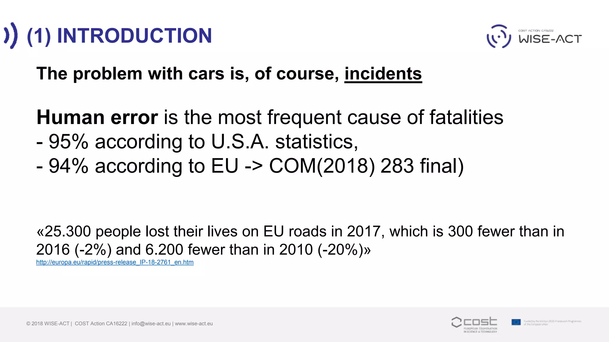 (1) INTRODUCTION
© 2018 WISE-ACT | COST Action CA16222 | info@wise-act.eu | www.wise-act.eu
The problem with cars is, of course, incidents
Human error is the most frequent cause of fatalities
- 95% according to U.S.A. statistics,
- 94% according to EU -> COM(2018) 283 final)
«25.300 people lost their lives on EU roads in 2017, which is 300 fewer than in
2016 (-2%) and 6.200 fewer than in 2010 (-20%)»
http://europa.eu/rapid/press-release_IP-18-2761_en.htm
 
