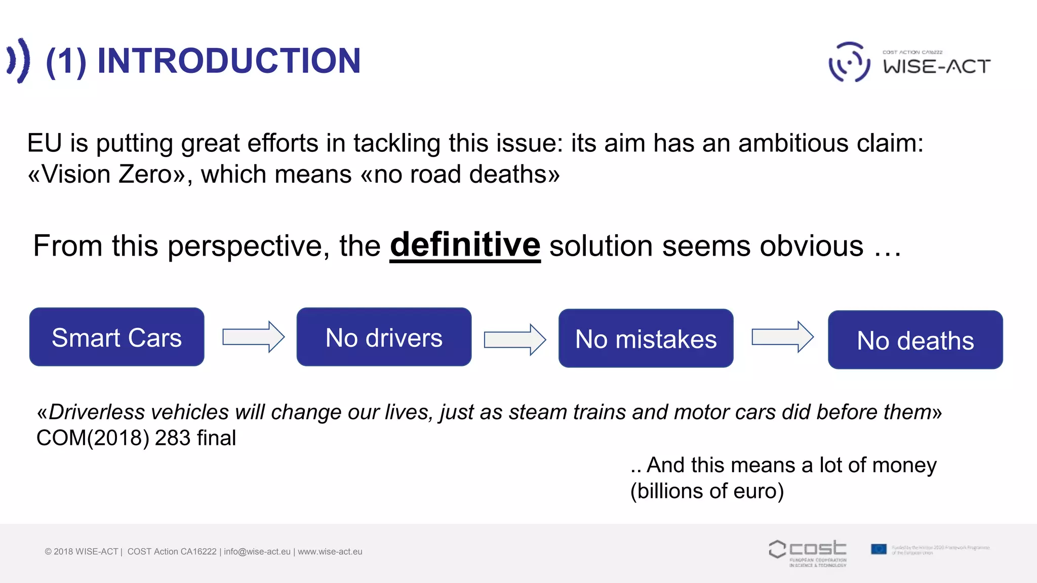 (1) INTRODUCTION
© 2018 WISE-ACT | COST Action CA16222 | info@wise-act.eu | www.wise-act.eu
From this perspective, the definitive solution seems obvious …
Smart Cars No mistakes No deaths
EU is putting great efforts in tackling this issue: its aim has an ambitious claim:
«Vision Zero», which means «no road deaths»
No drivers
«Driverless vehicles will change our lives, just as steam trains and motor cars did before them»
COM(2018) 283 final
.. And this means a lot of money
(billions of euro)
 