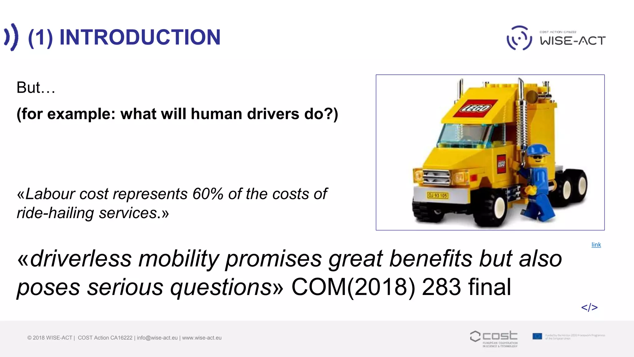 (1) INTRODUCTION
© 2018 WISE-ACT | COST Action CA16222 | info@wise-act.eu | www.wise-act.eu
But…
link
(for example: what will human drivers do?)
«Labour cost represents 60% of the costs of
ride-hailing services.»
«driverless mobility promises great benefits but also
poses serious questions» COM(2018) 283 final
</>
 