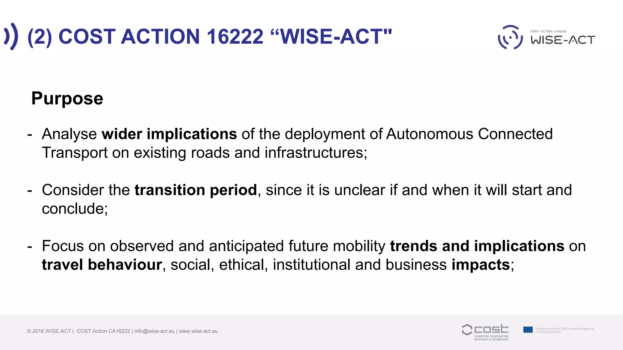(2) COST ACTION 16222 “WISE-ACT"
© 2018 WISE-ACT | COST Action CA16222 | info@wise-act.eu | www.wise-act.eu
- Analyse wider implications of the deployment of Autonomous Connected
Transport on existing roads and infrastructures;
- Consider the transition period, since it is unclear if and when it will start and
conclude;
- Focus on observed and anticipated future mobility trends and implications on
travel behaviour, social, ethical, institutional and business impacts;
Purpose
 