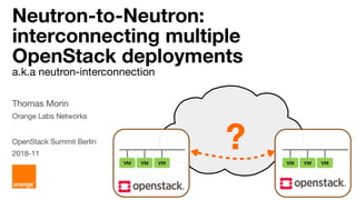 Neutron-to-Neutron:
interconnecting multiple
OpenStack deployments
a.k.a neutron-interconnection
Thomas Morin
Orange Labs Networks
OpenStack Summit Berlin
2018-11
VM VM VM VM VM VM
?
 