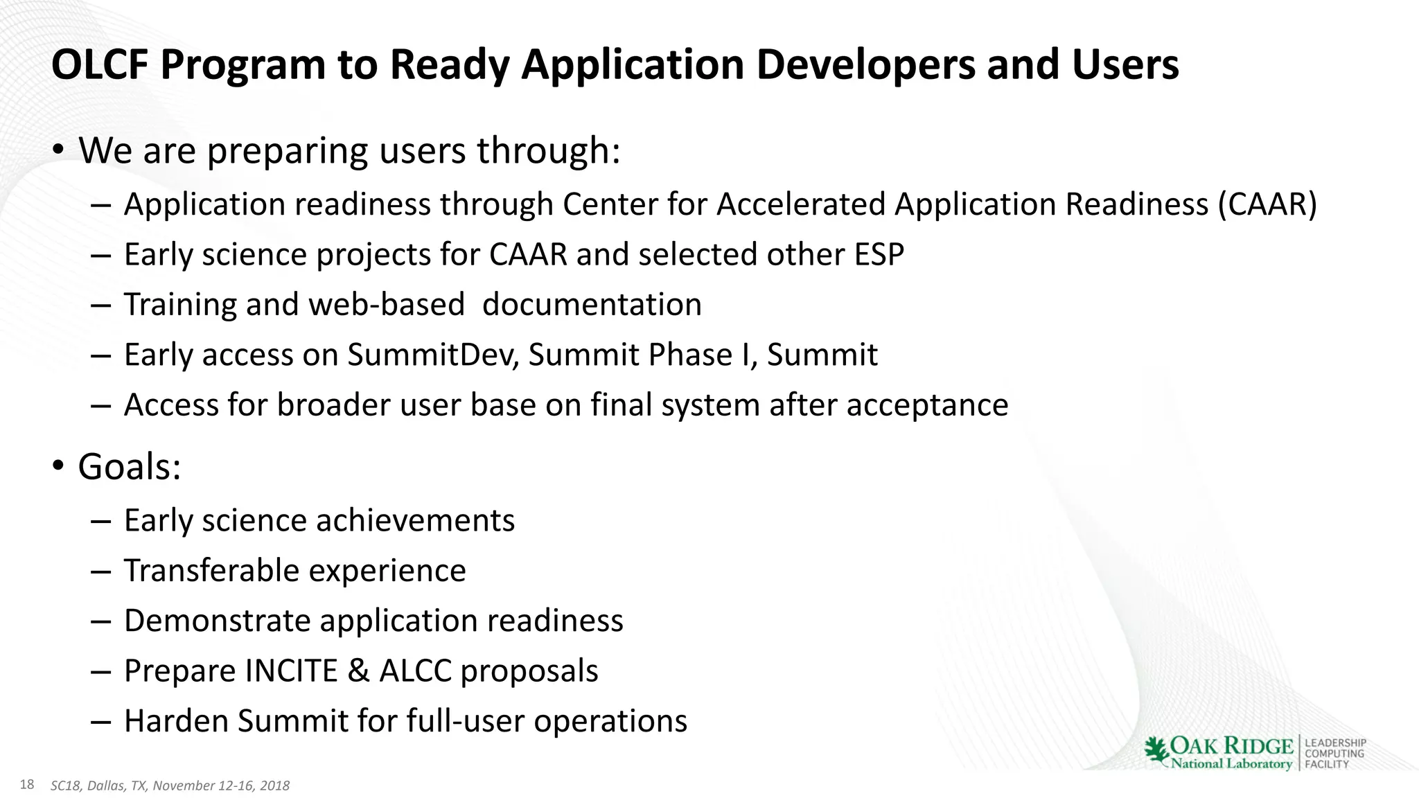 18 SC18, Dallas, TX, November 12-16, 2018
OLCF Program to Ready Application Developers and Users
• We are preparing users through:
– Application readiness through Center for Accelerated Application Readiness (CAAR)
– Early science projects for CAAR and selected other ESP
– Training and web-based documentation
– Early access on SummitDev, Summit Phase I, Summit
– Access for broader user base on final system after acceptance
• Goals:
– Early science achievements
– Transferable experience
– Demonstrate application readiness
– Prepare INCITE & ALCC proposals
– Harden Summit for full-user operations
 