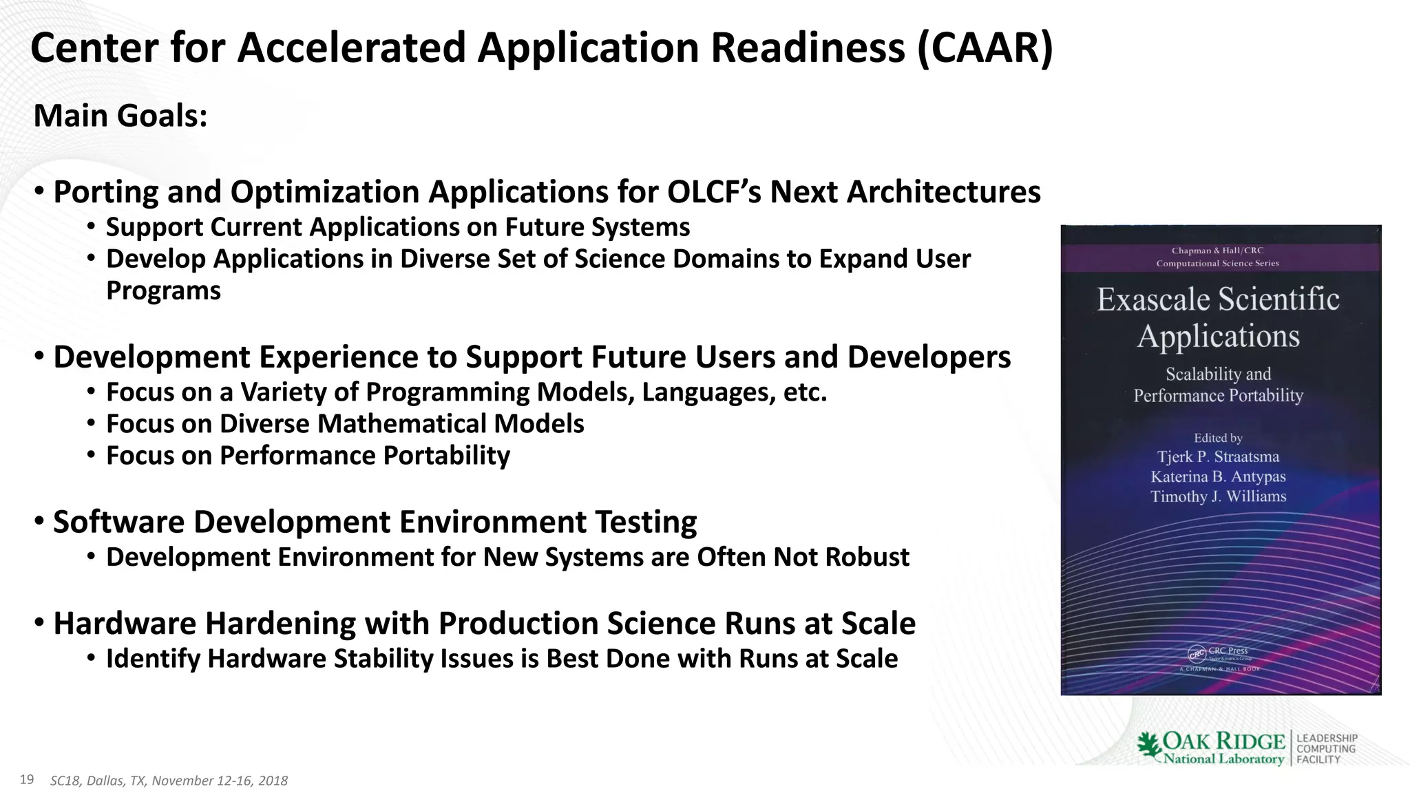 19 SC18, Dallas, TX, November 12-16, 2018
Center for Accelerated Application Readiness (CAAR)
Main Goals:
• Porting and Optimization Applications for OLCF’s Next Architectures
• Support Current Applications on Future Systems
• Develop Applications in Diverse Set of Science Domains to Expand User
Programs
• Development Experience to Support Future Users and Developers
• Focus on a Variety of Programming Models, Languages, etc.
• Focus on Diverse Mathematical Models
• Focus on Performance Portability
• Software Development Environment Testing
• Development Environment for New Systems are Often Not Robust
• Hardware Hardening with Production Science Runs at Scale
• Identify Hardware Stability Issues is Best Done with Runs at Scale
 