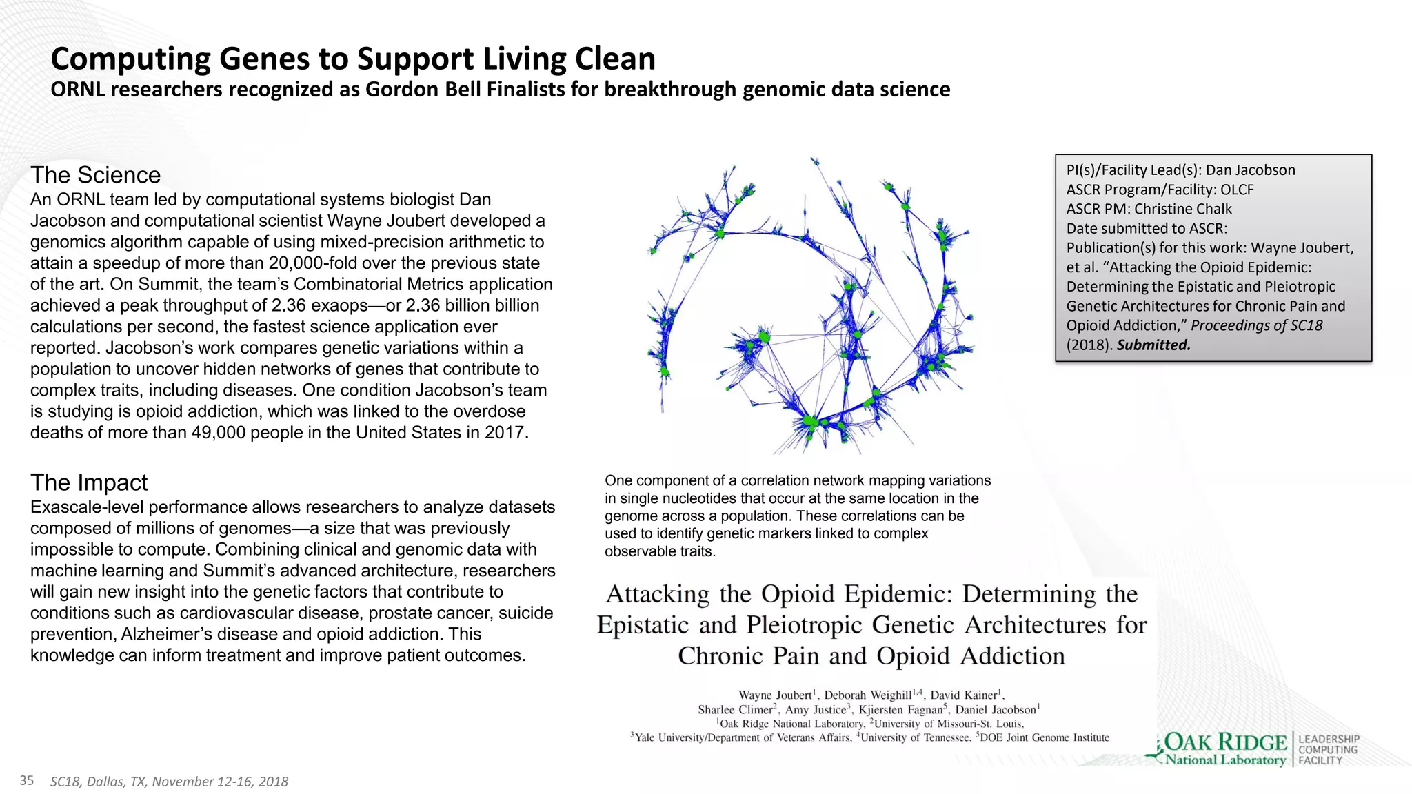 35 SC18, Dallas, TX, November 12-16, 2018
Computing Genes to Support Living Clean
ORNL researchers recognized as Gordon Bell Finalists for breakthrough genomic data science
The Science
An ORNL team led by computational systems biologist Dan
Jacobson and computational scientist Wayne Joubert developed a
genomics algorithm capable of using mixed-precision arithmetic to
attain a speedup of more than 20,000-fold over the previous state
of the art. On Summit, the team’s Combinatorial Metrics application
achieved a peak throughput of 2.36 exaops—or 2.36 billion billion
calculations per second, the fastest science application ever
reported. Jacobson’s work compares genetic variations within a
population to uncover hidden networks of genes that contribute to
complex traits, including diseases. One condition Jacobson’s team
is studying is opioid addiction, which was linked to the overdose
deaths of more than 49,000 people in the United States in 2017.
The Impact
Exascale-level performance allows researchers to analyze datasets
composed of millions of genomes—a size that was previously
impossible to compute. Combining clinical and genomic data with
machine learning and Summit’s advanced architecture, researchers
will gain new insight into the genetic factors that contribute to
conditions such as cardiovascular disease, prostate cancer, suicide
prevention, Alzheimer’s disease and opioid addiction. This
knowledge can inform treatment and improve patient outcomes.
PI(s)/Facility Lead(s): Dan Jacobson
ASCR Program/Facility: OLCF
ASCR PM: Christine Chalk
Date submitted to ASCR:
Publication(s) for this work: Wayne Joubert,
et al. “Attacking the Opioid Epidemic:
Determining the Epistatic and Pleiotropic
Genetic Architectures for Chronic Pain and
Opioid Addiction,” Proceedings of SC18
(2018). Submitted.
One component of a correlation network mapping variations
in single nucleotides that occur at the same location in the
genome across a population. These correlations can be
used to identify genetic markers linked to complex
observable traits.
 