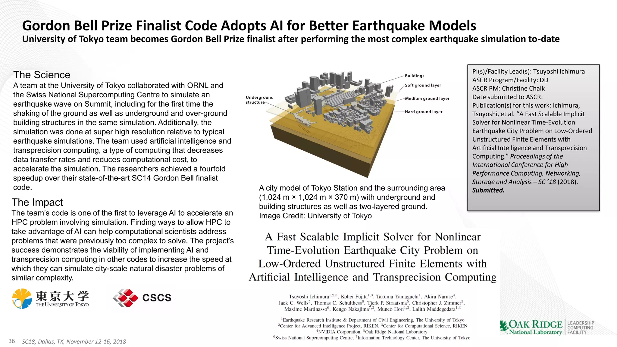 36 SC18, Dallas, TX, November 12-16, 2018
Gordon Bell Prize Finalist Code Adopts AI for Better Earthquake Models
University of Tokyo team becomes Gordon Bell Prize finalist after performing the most complex earthquake simulation to-date
The Science
A team at the University of Tokyo collaborated with ORNL and
the Swiss National Supercomputing Centre to simulate an
earthquake wave on Summit, including for the first time the
shaking of the ground as well as underground and over-ground
building structures in the same simulation. Additionally, the
simulation was done at super high resolution relative to typical
earthquake simulations. The team used artificial intelligence and
transprecision computing, a type of computing that decreases
data transfer rates and reduces computational cost, to
accelerate the simulation. The researchers achieved a fourfold
speedup over their state-of-the-art SC14 Gordon Bell finalist
code.
The Impact
The team’s code is one of the first to leverage AI to accelerate an
HPC problem involving simulation. Finding ways to allow HPC to
take advantage of AI can help computational scientists address
problems that were previously too complex to solve. The project’s
success demonstrates the viability of implementing AI and
transprecision computing in other codes to increase the speed at
which they can simulate city-scale natural disaster problems of
similar complexity.
PI(s)/Facility Lead(s): Tsuyoshi Ichimura
ASCR Program/Facility: DD
ASCR PM: Christine Chalk
Date submitted to ASCR:
Publication(s) for this work: Ichimura,
Tsuyoshi, et al. “A Fast Scalable Implicit
Solver for Nonlinear Time-Evolution
Earthquake City Problem on Low-Ordered
Unstructured Finite Elements with
Artificial Intelligence and Transprecision
Computing.” Proceedings of the
International Conference for High
Performance Computing, Networking,
Storage and Analysis – SC ’18 (2018).
Submitted.A city model of Tokyo Station and the surrounding area
(1,024 m × 1,024 m × 370 m) with underground and
building structures as well as two-layered ground.
Image Credit: University of Tokyo
 