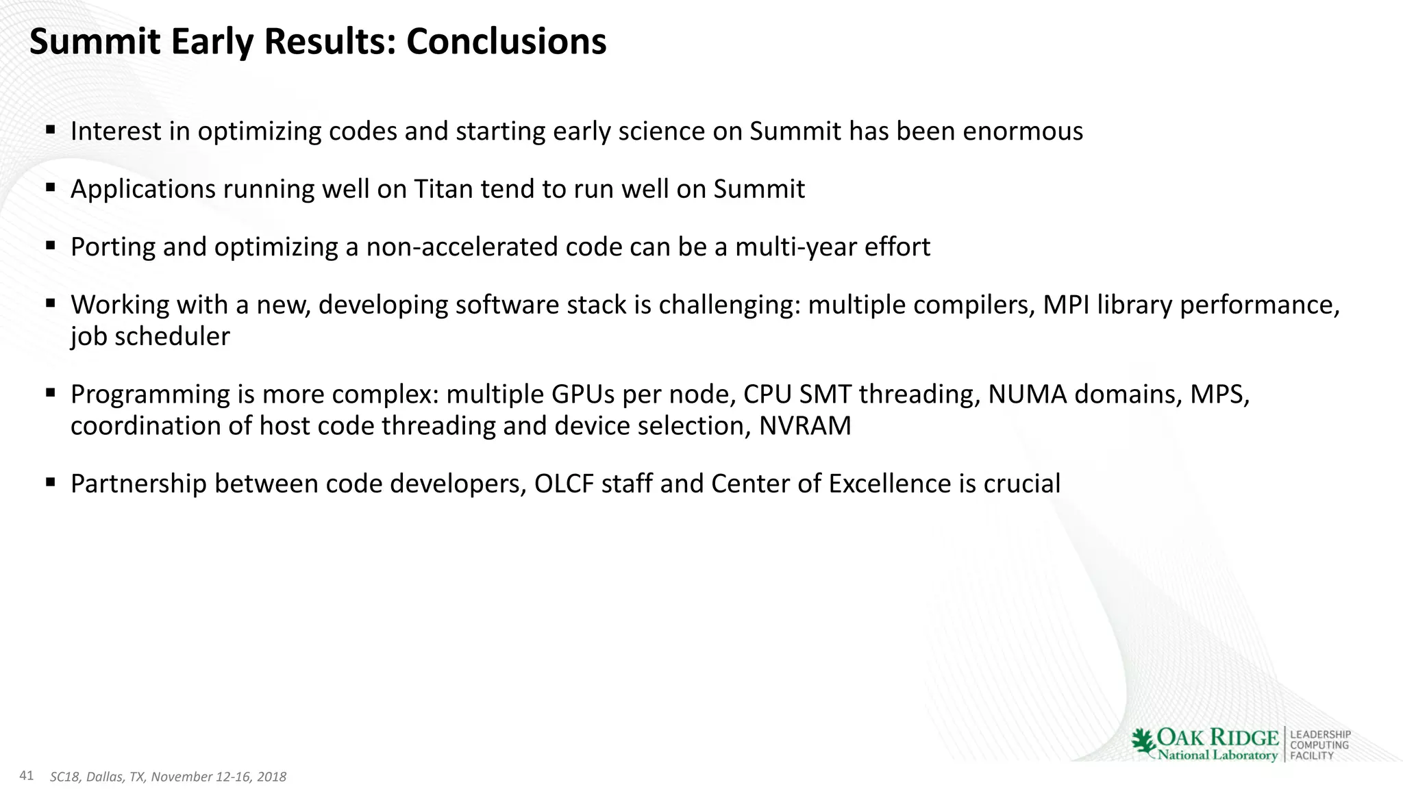 41 SC18, Dallas, TX, November 12-16, 2018
Summit Early Results: Conclusions
▪ Interest in optimizing codes and starting early science on Summit has been enormous
▪ Applications running well on Titan tend to run well on Summit
▪ Porting and optimizing a non-accelerated code can be a multi-year effort
▪ Working with a new, developing software stack is challenging: multiple compilers, MPI library performance,
job scheduler
▪ Programming is more complex: multiple GPUs per node, CPU SMT threading, NUMA domains, MPS,
coordination of host code threading and device selection, NVRAM
▪ Partnership between code developers, OLCF staff and Center of Excellence is crucial
 