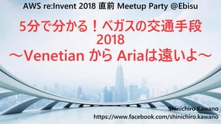 1
Shinichiro Kawano
https://www.facebook.com/shinichiro.kawano
AWS re:Invent 2018 直前 Meetup Party @Ebisu
5分で分かる！ベガスの交通手段
2018
～Venetian から Ariaは遠いよ～
 