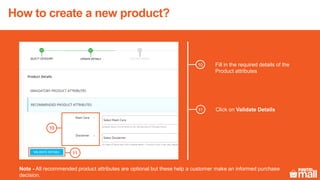 Fill in the required details of the
Product attributes
10
Click on Validate Details11
10
Note - All recommended product attributes are optional but these help a customer make an informed purchase
decision.
How to create a new product?
 