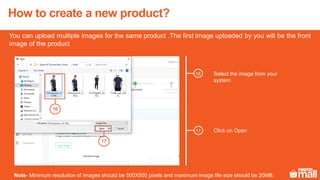 11
Select the image from your
system
You can upload multiple images for the same product .The first image uploaded by you will be the front
image of the product
Note- Minimum resolution of images should be 500X500 pixels and maximum image file size should be 20MB.
16
16
Click on Open17
17
How to create a new product?
 