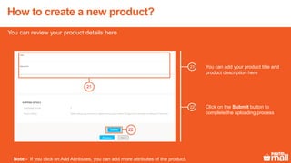 22
You can add your product title and
product description here
You can review your product details here
Note - If you click on Add Attributes, you can add more attributes of the product.
21
21
Click on the Submit button to
complete the uploading process
22
How to create a new product?
 
