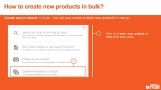 How to create new products in bulk?
1
1
Click on Create a new product in
bulk in the seller panel
Create new products in bulk - You can now create multiple new products in one go
 