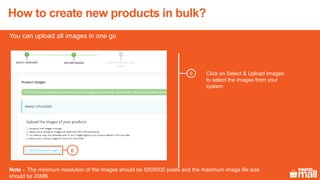 6 Click on Select & Upload Images
to select the images from your
system
6
You can upload all images in one go
Note - The minimum resolution of the images should be 500X500 pixels and the maximum image file size
should be 20MB.
How to create new products in bulk?
 
