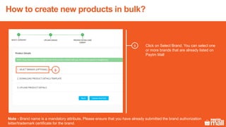 Click on Select Brand. You can select one
or more brands that are already listed on
Paytm Mall
9
Note - Brand name is a mandatory attribute. Please ensure that you have already submitted the brand authorization
letter/trademark certificate for the brand.
9
How to create new products in bulk?
 