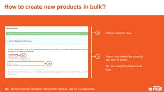 Click on Search Here
11
10 Search and select the brand(s)
you wish to select
You can select multiple brands
here
Tip - Do not write the complete name of the product, just put 2-3 alphabets.
10
11
How to create new products in bulk?
 