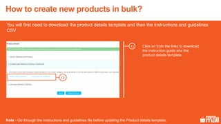 Click on both the links to download
the instruction guide and the
product details template
13
You will first need to download the product details template and then the instructions and guidelines
CSV
Note - Go through the instructions and guidelines file before updating the Product details template.
13
How to create new products in bulk?
 