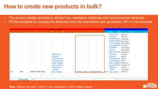 • The product details template is divided into mandatory attributes and recommended attributes
• Fill this template by copying the attributes from the instructions and guidelines CSV in this template
Note- Always use semi –colon (;) as a separator to add multiple values.
How to create new products in bulk?
 