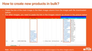 11
• Paste the link of the main image in the Main Image column from the image path file downloaded
before
• For other images, you need to paste the link in the Images column as shown in the picture below
Note - Always use a semi–colon (;) as a separator to add multiple images in the other images column.
How to create new products in bulk?
 